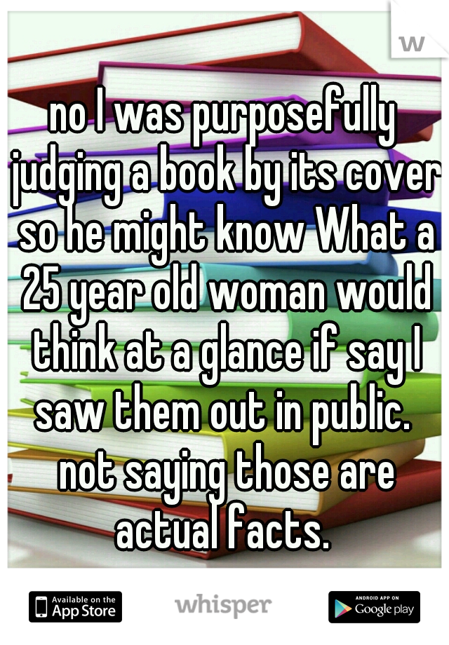 no I was purposefully judging a book by its cover so he might know What a 25 year old woman would think at a glance if say I saw them out in public.  not saying those are actual facts. 