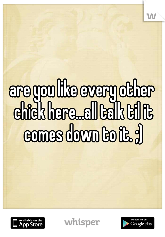 are you like every other chick here...all talk til it comes down to it. ;)