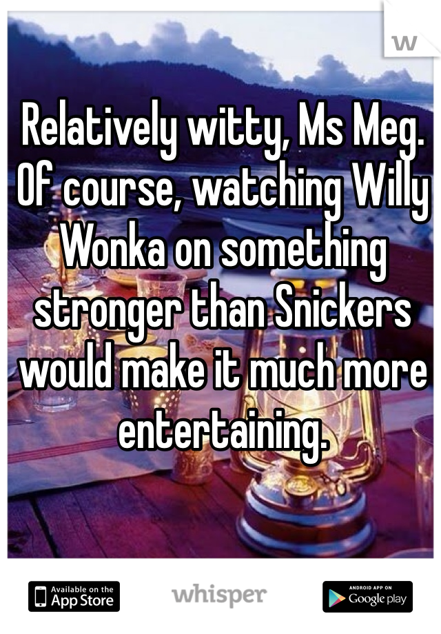 Relatively witty, Ms Meg. Of course, watching Willy Wonka on something stronger than Snickers would make it much more entertaining. 