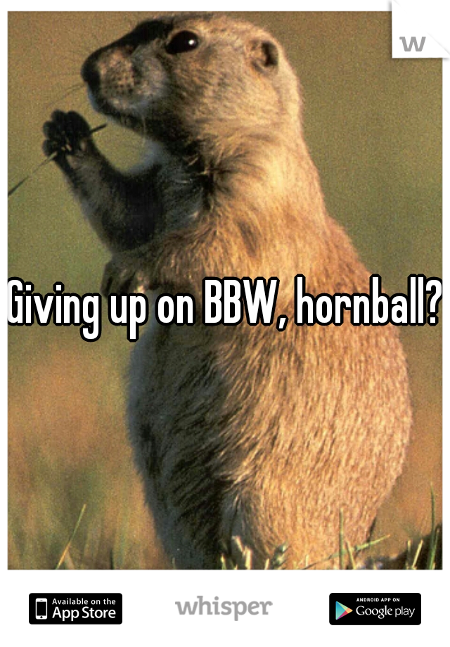 Giving up on BBW, hornball? 