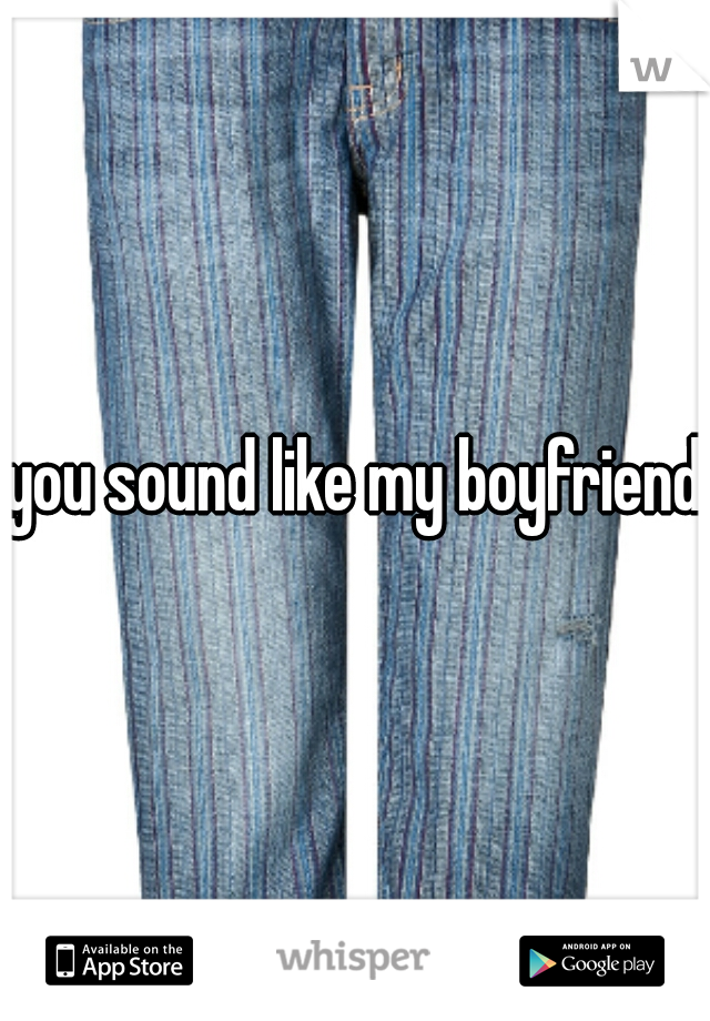 you sound like my boyfriend