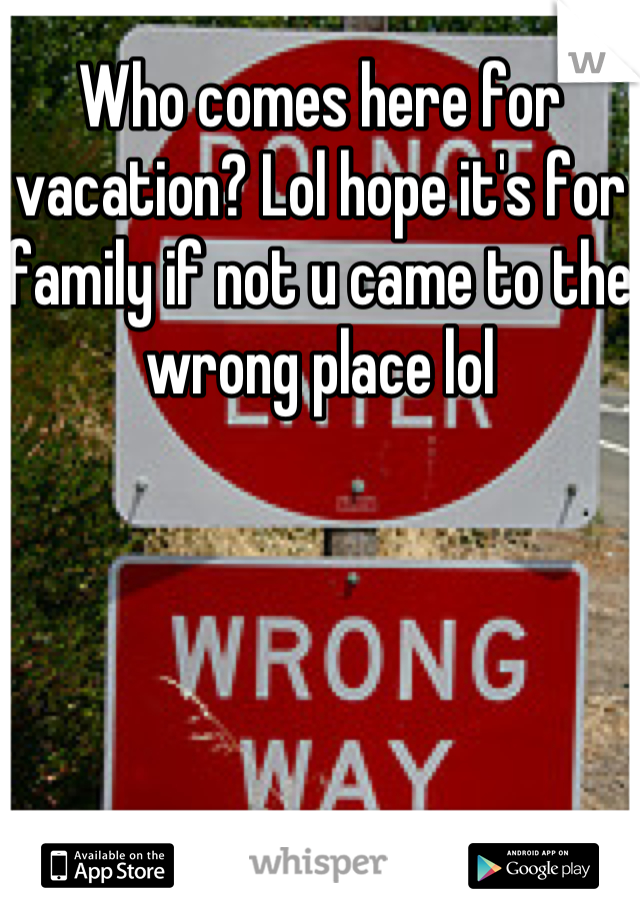 Who comes here for vacation? Lol hope it's for family if not u came to the wrong place lol
