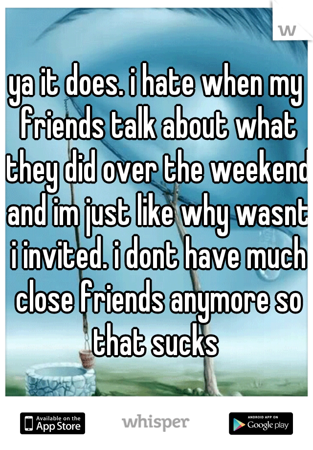 ya it does. i hate when my friends talk about what they did over the weekend and im just like why wasnt i invited. i dont have much close friends anymore so that sucks 