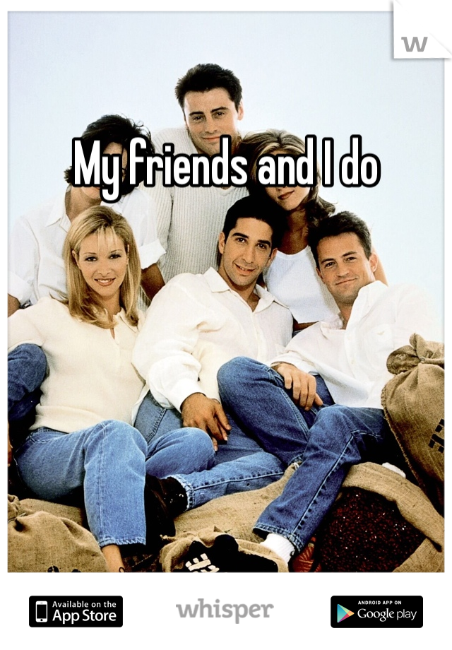 My friends and I do