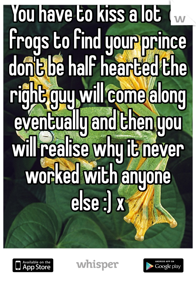 You have to kiss a lot  of frogs to find your prince don't be half hearted the right guy will come along eventually and then you will realise why it never worked with anyone else :) x 