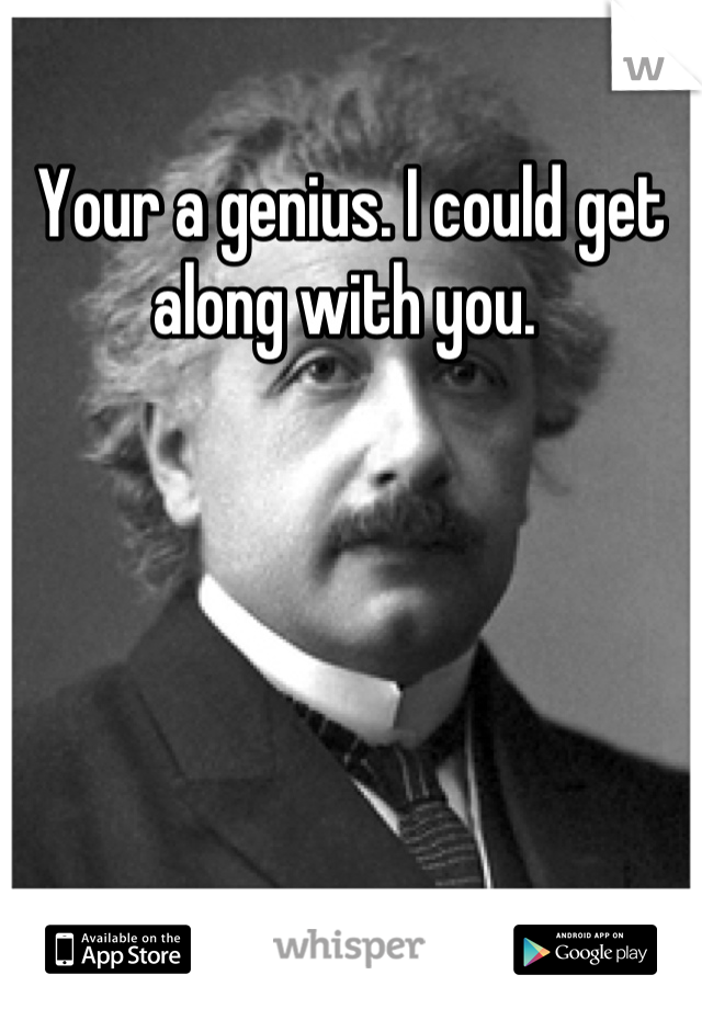 Your a genius. I could get along with you. 