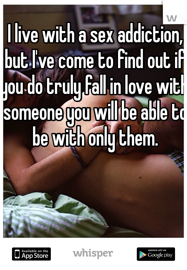 I live with a sex addiction, but I've come to find out if you do truly fall in love with someone you will be able to be with only them. 