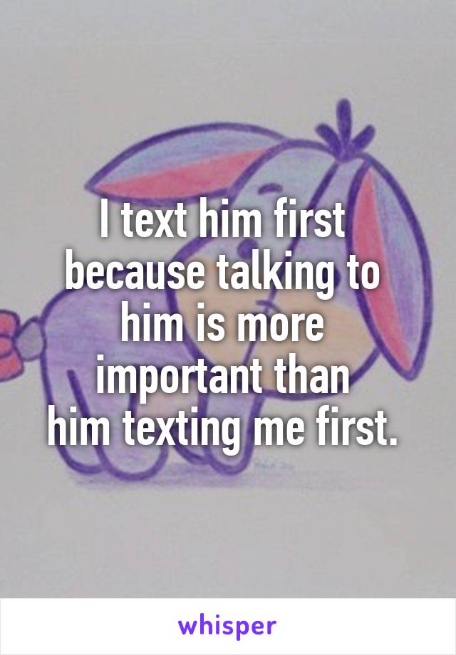 I text him first 
because talking to 
him is more 
important than 
him texting me first. 