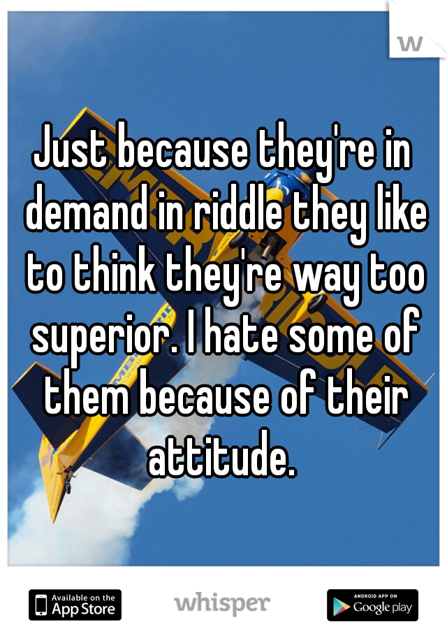 Just because they're in demand in riddle they like to think they're way too superior. I hate some of them because of their attitude. 