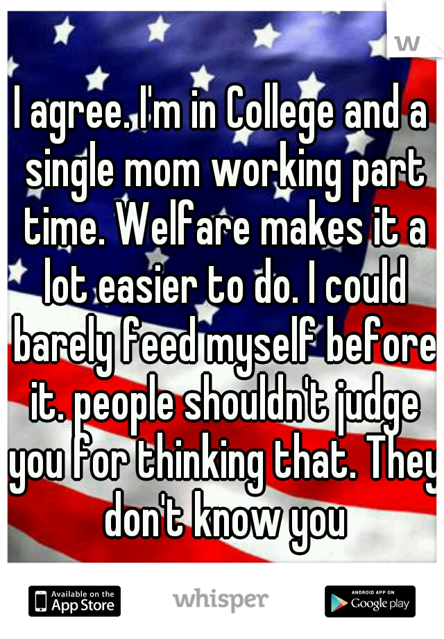I agree. I'm in College and a single mom working part time. Welfare makes it a lot easier to do. I could barely feed myself before it. people shouldn't judge you for thinking that. They don't know you
