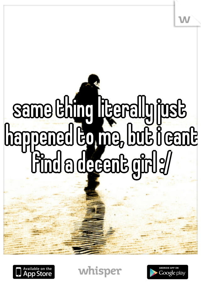 same thing literally just happened to me, but i cant find a decent girl :/