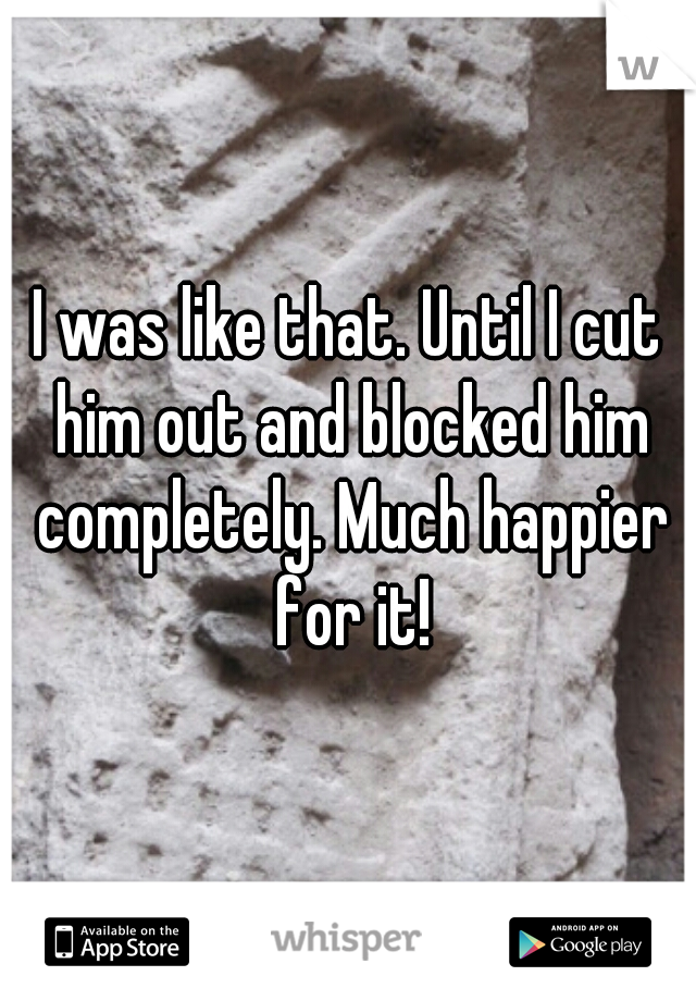 I was like that. Until I cut him out and blocked him completely. Much happier for it!
