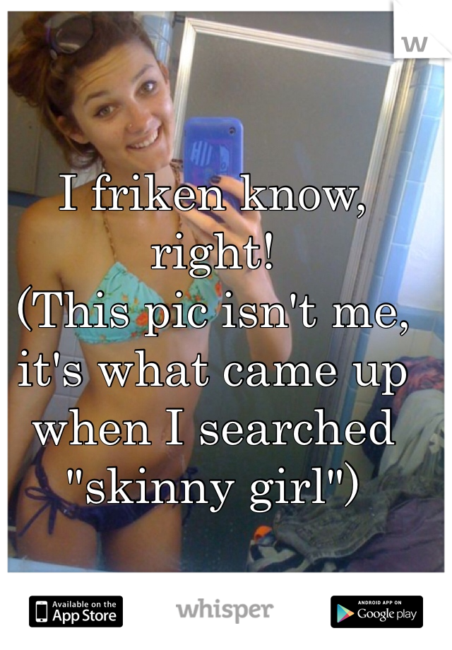 I friken know, right!
(This pic isn't me, it's what came up when I searched "skinny girl")