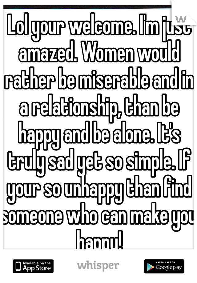 Lol your welcome. I'm just amazed. Women would rather be miserable and in a relationship, than be happy and be alone. It's truly sad yet so simple. If your so unhappy than find someone who can make you happy! 