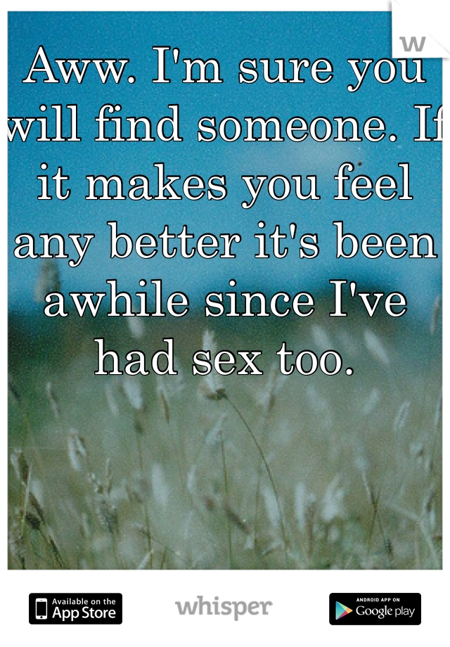 Aww. I'm sure you will find someone. If it makes you feel any better it's been awhile since I've had sex too.