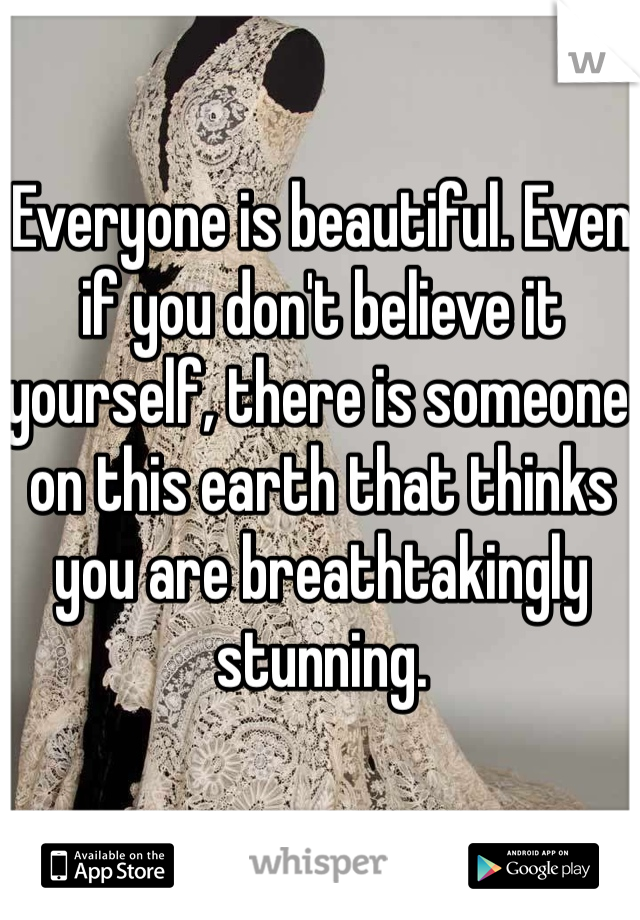 Everyone is beautiful. Even if you don't believe it yourself, there is someone on this earth that thinks you are breathtakingly stunning.