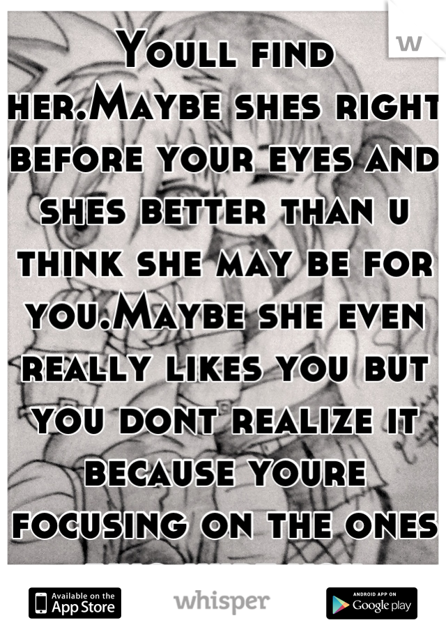 Youll find her.Maybe shes right before your eyes and shes better than u think she may be for you.Maybe she even really likes you but you dont realize it because youre focusing on the ones who hurt you