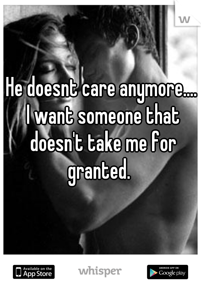 He doesnt care anymore....
 I want someone that doesn't take me for granted.  