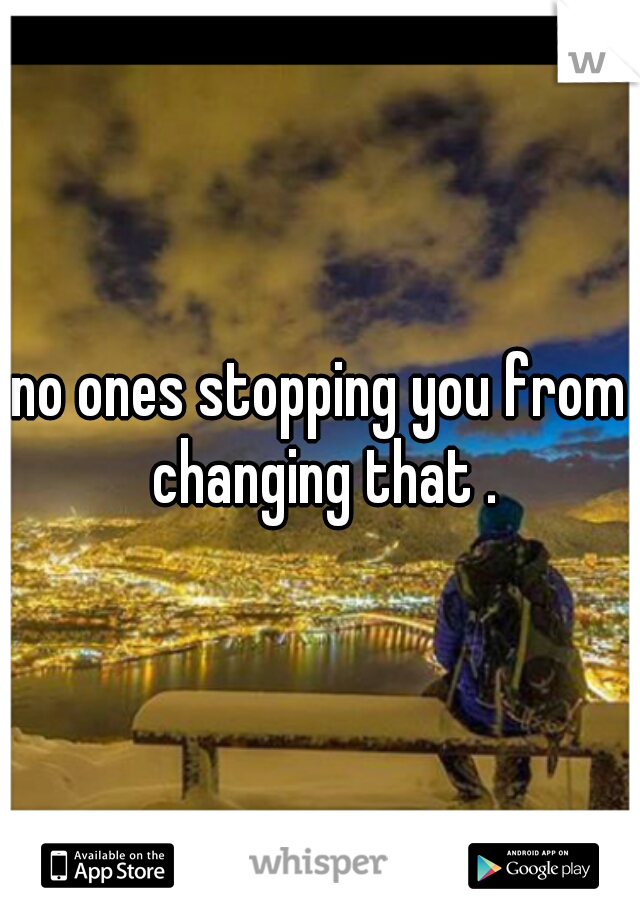 no ones stopping you from changing that .

