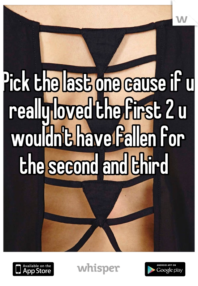 Pick the last one cause if u really loved the first 2 u wouldn't have fallen for the second and third  