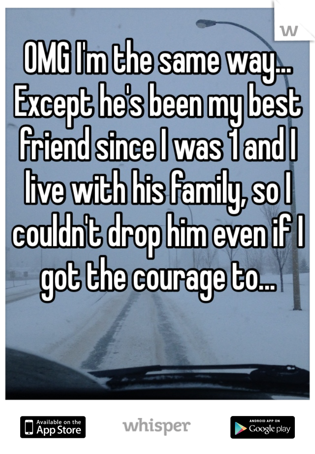 OMG I'm the same way... Except he's been my best friend since I was 1 and I live with his family, so I couldn't drop him even if I got the courage to...