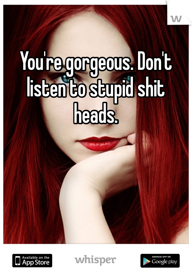 You're gorgeous. Don't listen to stupid shit heads. 