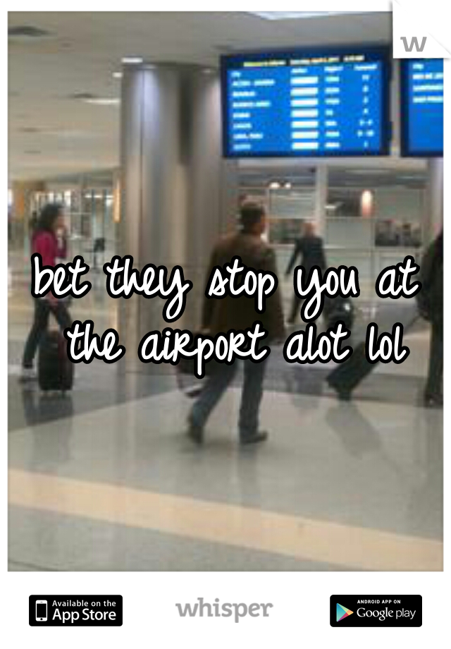 bet they stop you at the airport alot lol