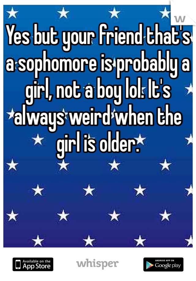 Yes but your friend that's a sophomore is probably a girl, not a boy lol. It's always weird when the girl is older. 