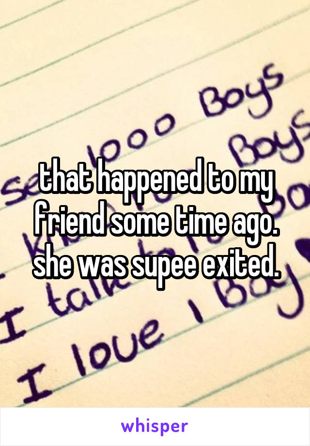 that happened to my friend some time ago. she was supee exited.