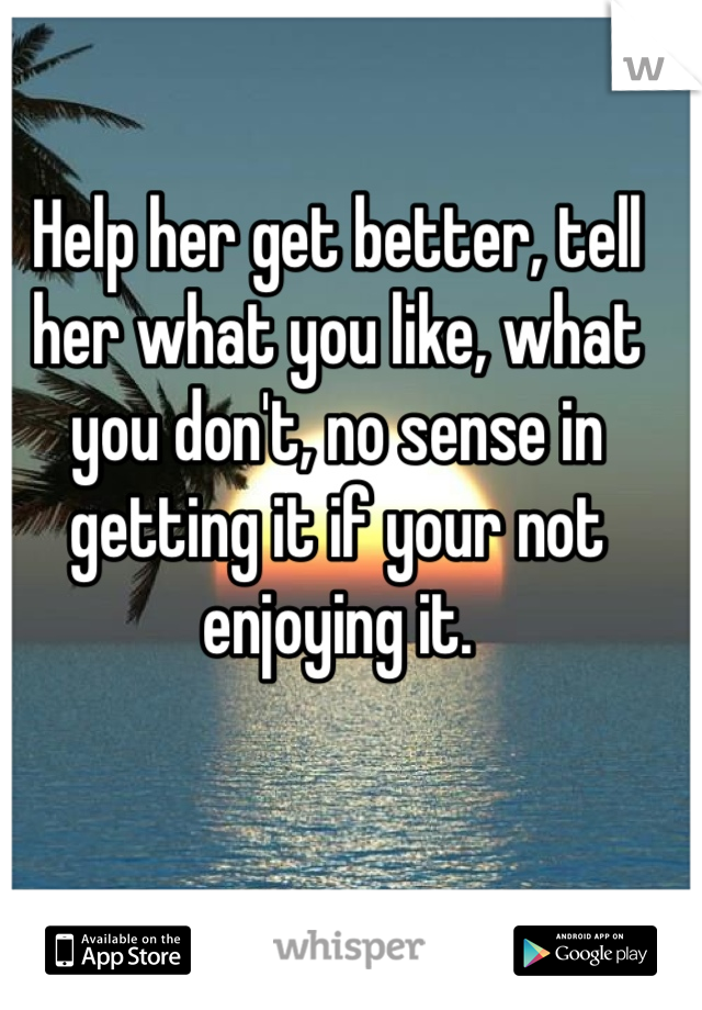 Help her get better, tell her what you like, what you don't, no sense in getting it if your not enjoying it. 