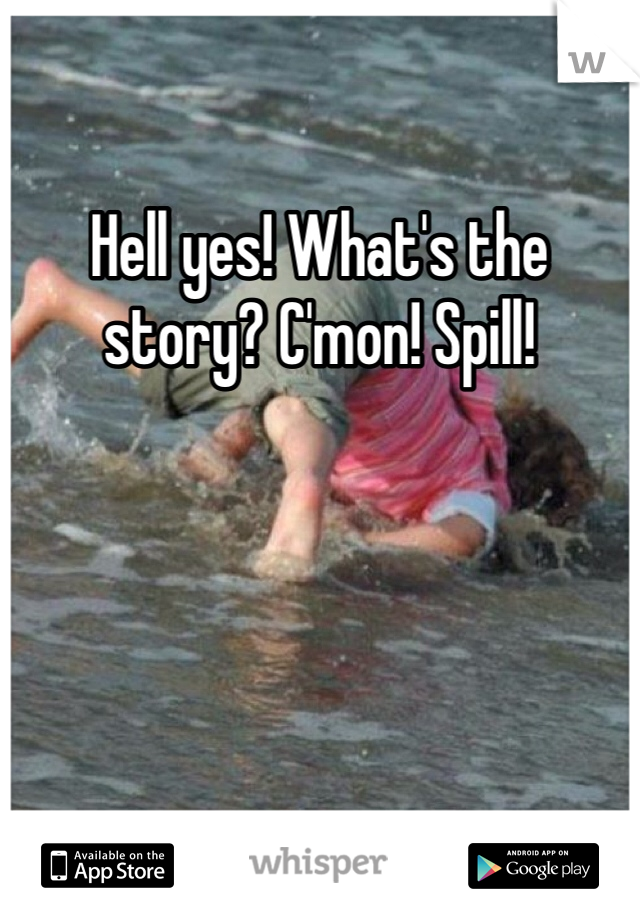 Hell yes! What's the story? C'mon! Spill! 