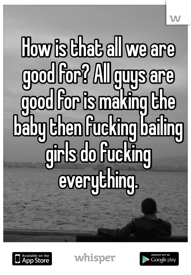 How is that all we are good for? All guys are good for is making the baby then fucking bailing girls do fucking everything.
