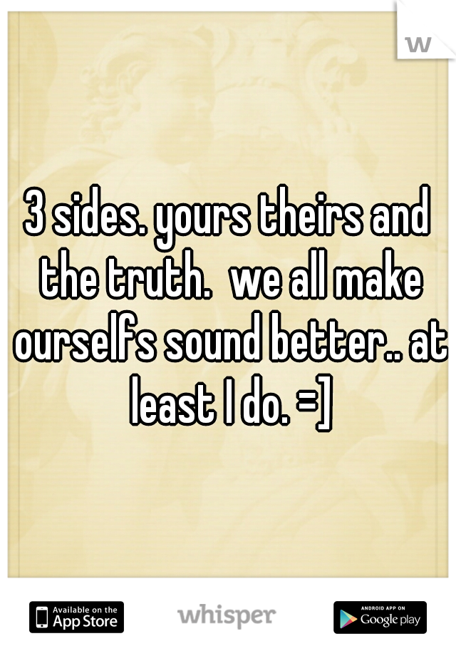3 sides. yours theirs and the truth.  we all make ourselfs sound better.. at least I do. =]