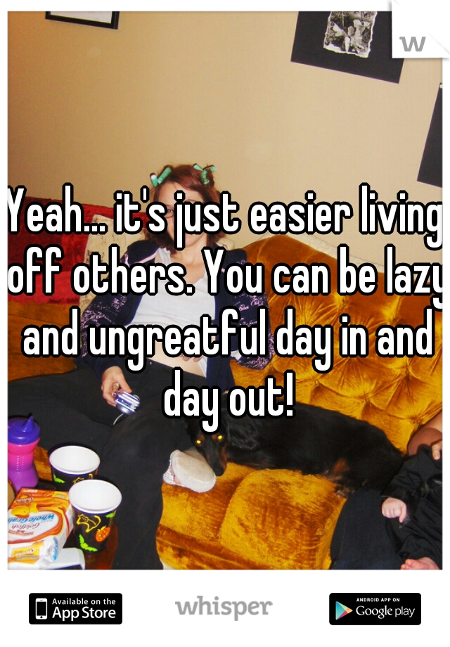 Yeah... it's just easier living off others. You can be lazy and ungreatful day in and day out!
