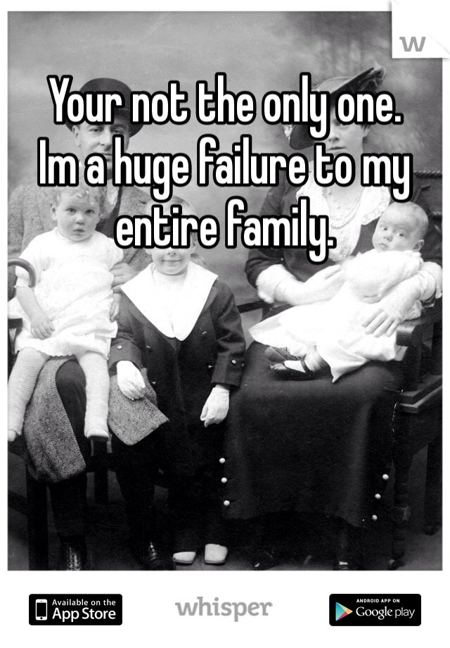 Your not the only one. 
Im a huge failure to my entire family. 
