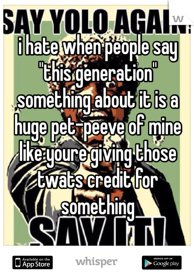i hate when people say "this generation" something about it is a huge pet-peeve of mine like youre giving those twats credit for something