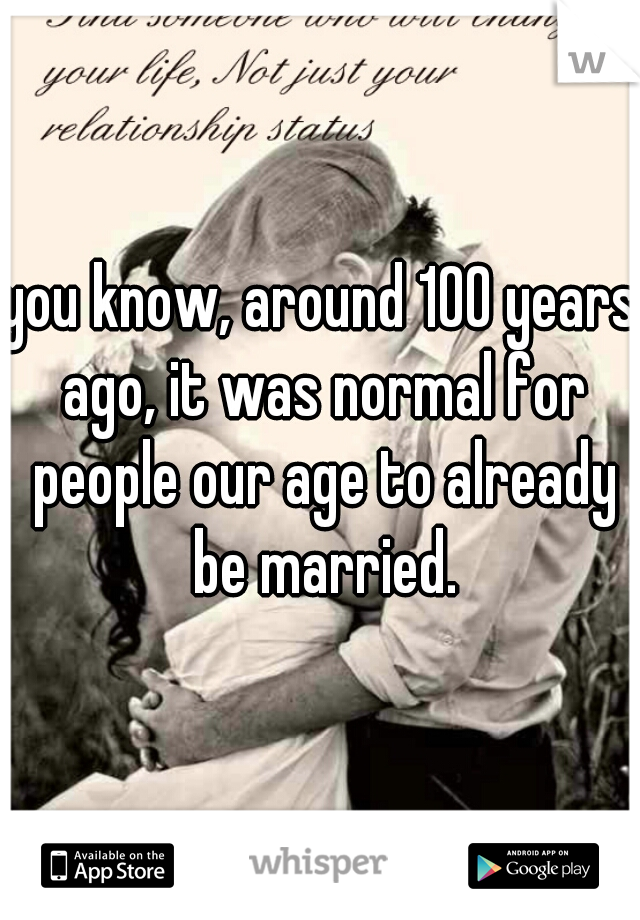 you know, around 100 years ago, it was normal for people our age to already be married.