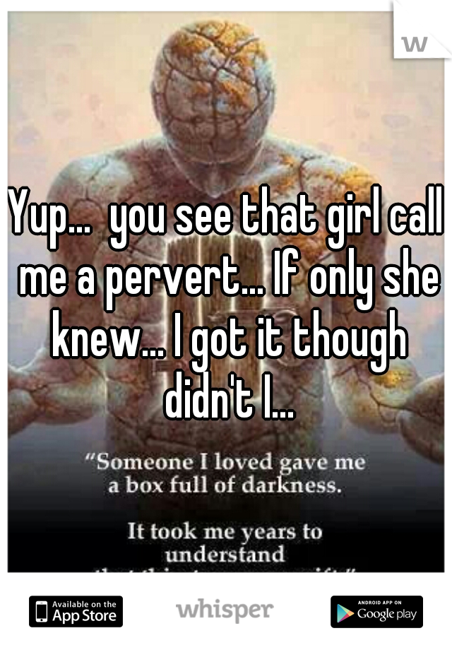 Yup...  you see that girl call me a pervert... If only she knew... I got it though didn't I...