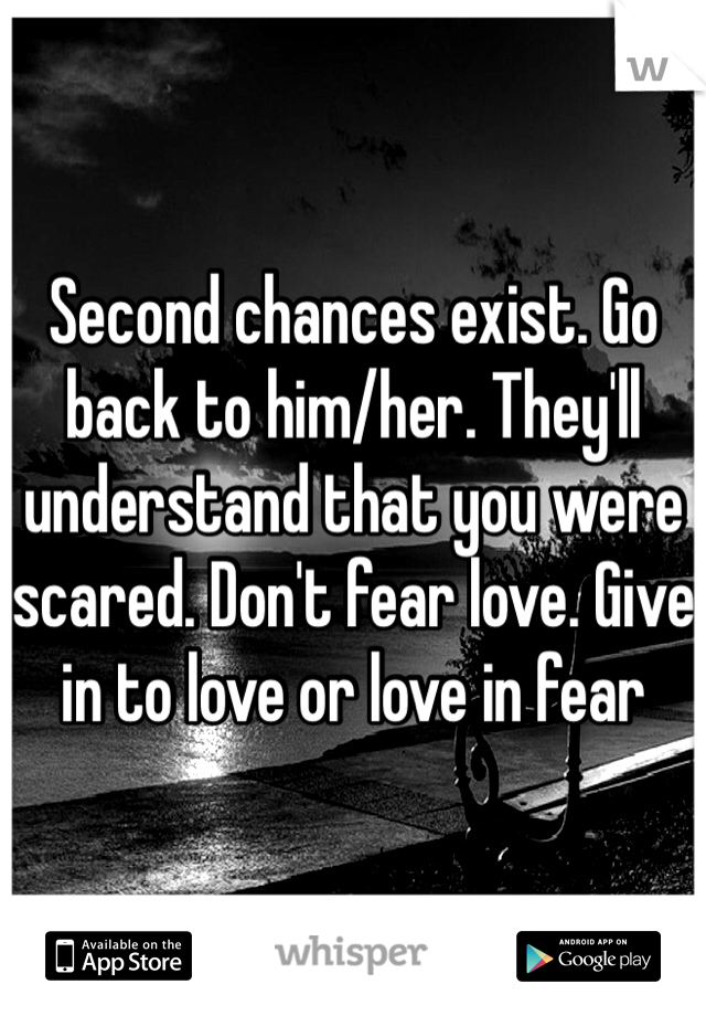 Second chances exist. Go back to him/her. They'll understand that you were scared. Don't fear love. Give in to love or love in fear