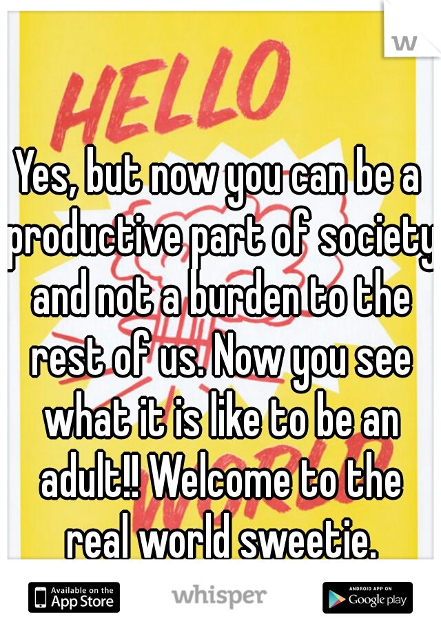 Yes, but now you can be a productive part of society and not a burden to the rest of us. Now you see what it is like to be an adult!! Welcome to the real world sweetie.