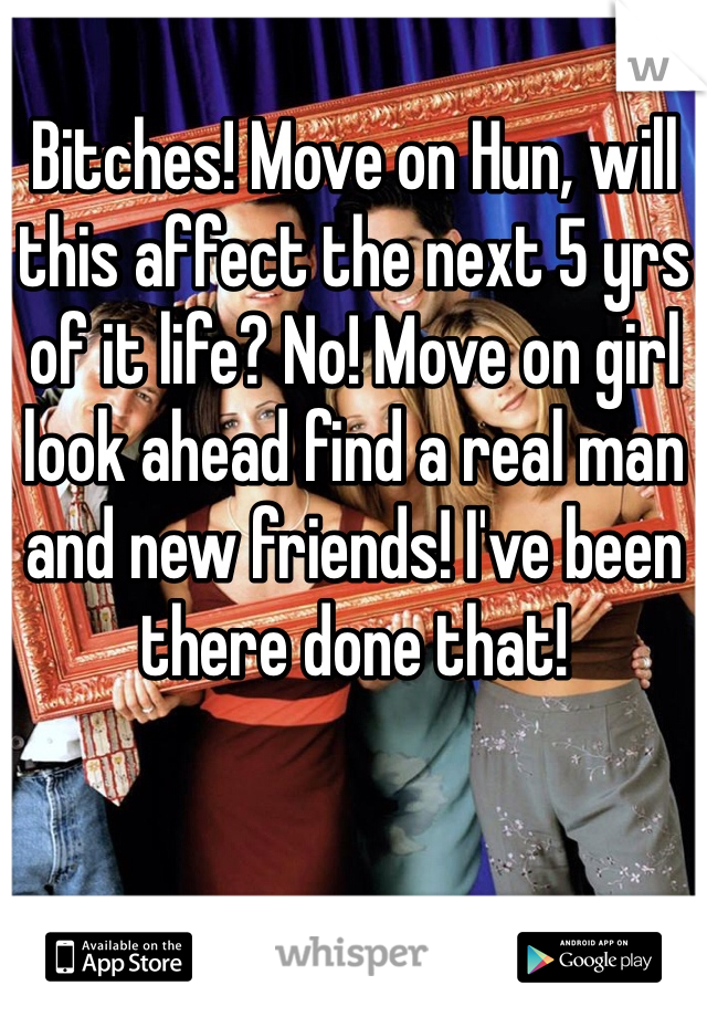 Bitches! Move on Hun, will this affect the next 5 yrs of it life? No! Move on girl look ahead find a real man and new friends! I've been there done that! 
