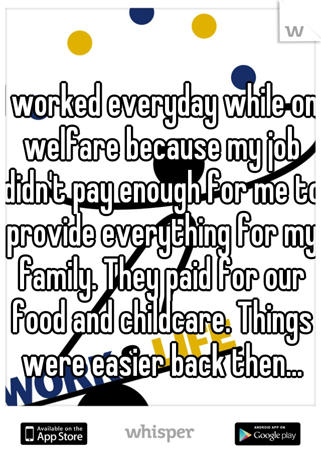 I worked everyday while on welfare because my job didn't pay enough for me to provide everything for my family. They paid for our food and childcare. Things were easier back then...