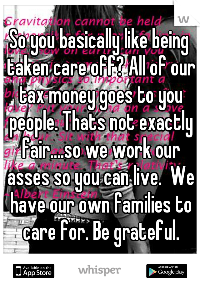 So you basically like being taken care off? All of our tax money goes to you people. Thats not exactly fair....so we work our asses so you can live.  We have our own families to care for. Be grateful.
