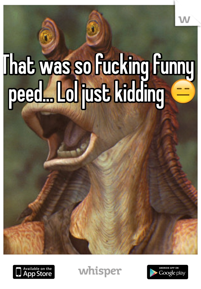 That was so fucking funny I peed... Lol just kidding 😑
