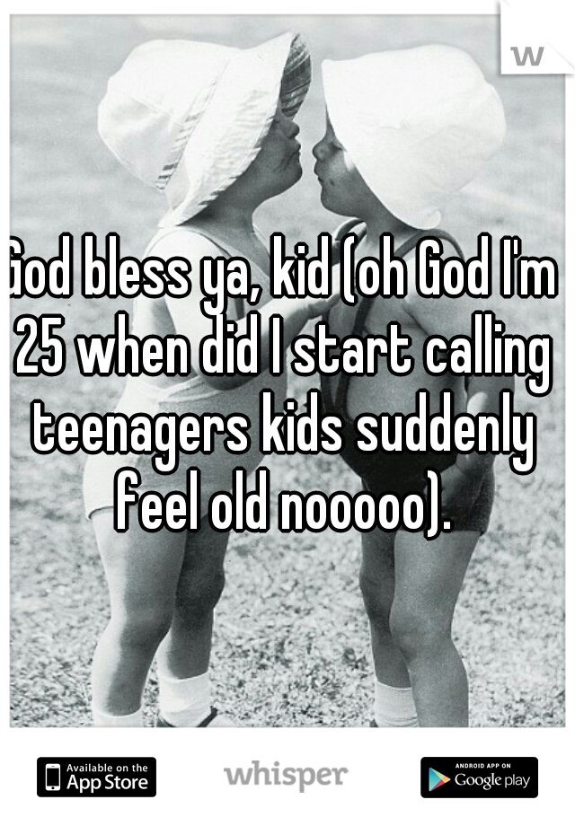 God bless ya, kid (oh God I'm 25 when did I start calling teenagers kids suddenly feel old nooooo).