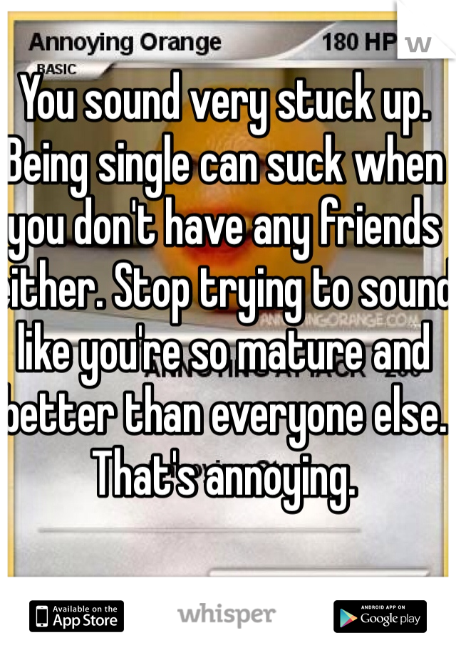 You sound very stuck up. 
Being single can suck when you don't have any friends either. Stop trying to sound like you're so mature and better than everyone else. That's annoying. 