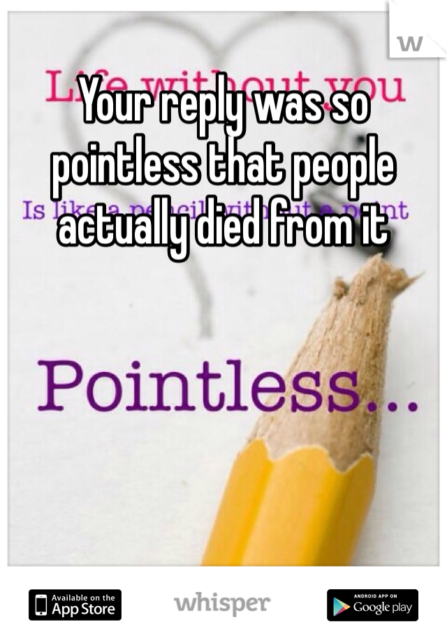 Your reply was so pointless that people actually died from it