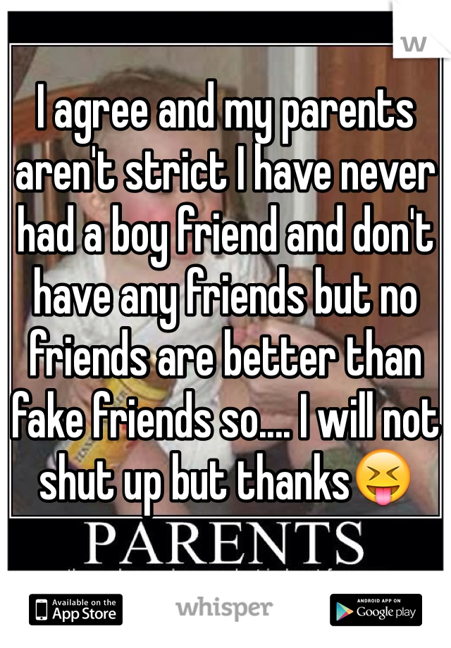 I agree and my parents aren't strict I have never had a boy friend and don't have any friends but no friends are better than fake friends so.... I will not shut up but thanks😝