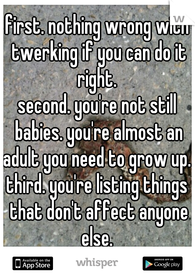 first. nothing wrong with twerking if you can do it right. 
second. you're not still babies. you're almost an adult you need to grow up. 
third. you're listing things that don't affect anyone else. 
