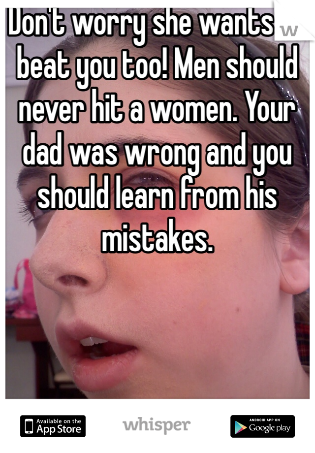 Don't worry she wants to beat you too! Men should never hit a women. Your dad was wrong and you should learn from his mistakes. 
